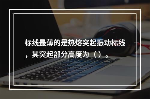 标线最薄的是热熔突起振动标线，其突起部分高度为（ ）。