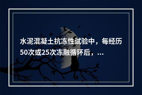 水泥混凝土抗冻性试验中，每经历50次或25次冻融循环后，应对