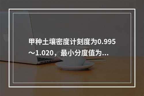 甲种土壤密度计刻度为0.995～1.020，最小分度值为0.