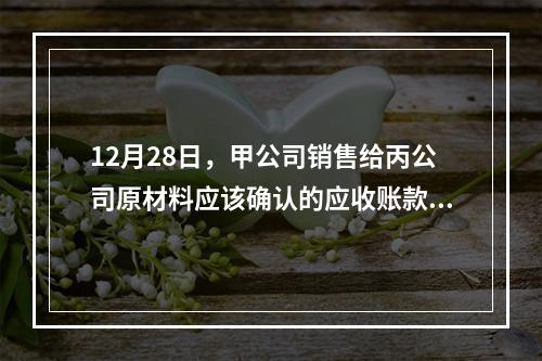 12月28日，甲公司销售给丙公司原材料应该确认的应收账款为（