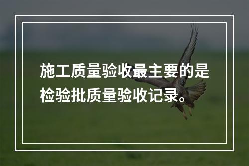 施工质量验收最主要的是检验批质量验收记录。