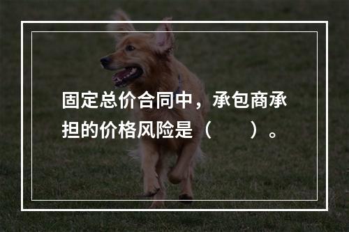 固定总价合同中，承包商承担的价格风险是（　　）。