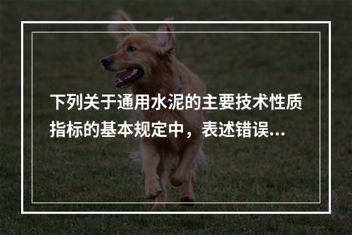 下列关于通用水泥的主要技术性质指标的基本规定中，表述错误的是