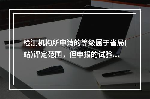 检测机构所申请的等级属于省局(站)评定范围，但申报的试验检测