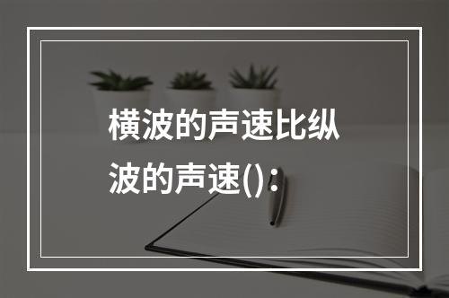 横波的声速比纵波的声速()：