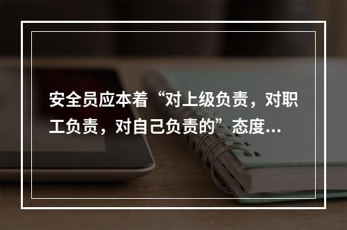 安全员应本着“对上级负责，对职工负责，对自己负责的”态度做好