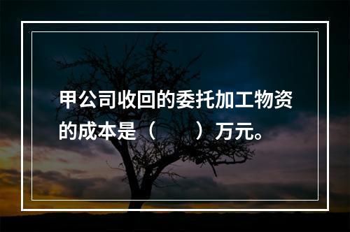 甲公司收回的委托加工物资的成本是（　　）万元。