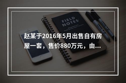 赵某于2016年5月出售自有房屋一套，售价880万元，由于销