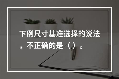 下例尺寸基准选择的说法，不正确的是（ ）。