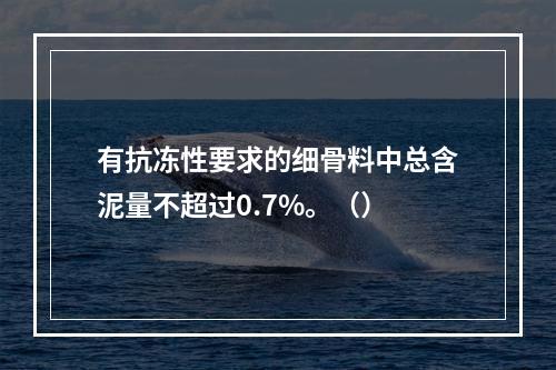 有抗冻性要求的细骨料中总含泥量不超过0.7%。（）