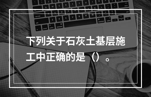 下列关于石灰土基层施工中正确的是（）。