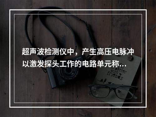 超声波检测仪中，产生高压电脉冲以激发探头工作的电路单元称为(