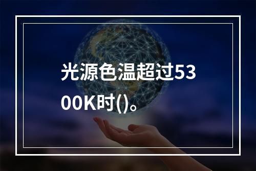 光源色温超过5300K时()。