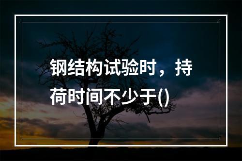 钢结构试验时，持荷时间不少于()