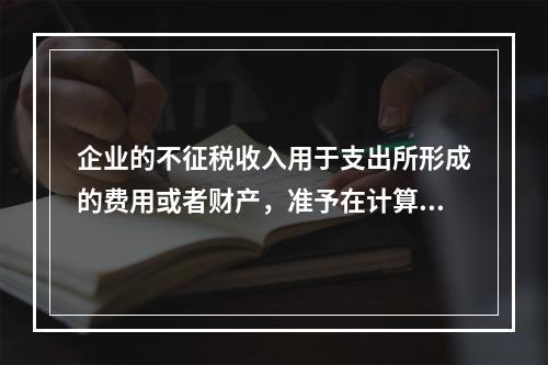 企业的不征税收入用于支出所形成的费用或者财产，准予在计算应纳