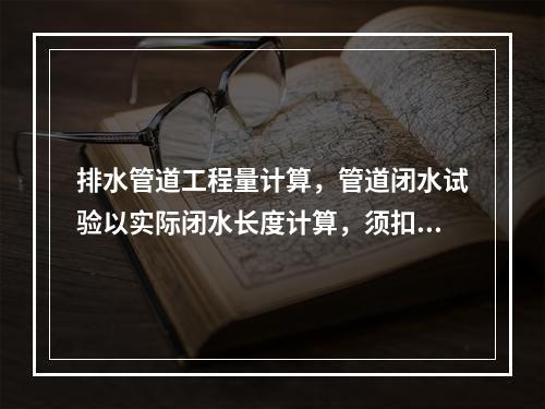 排水管道工程量计算，管道闭水试验以实际闭水长度计算，须扣除各