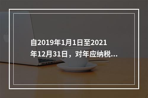 自2019年1月1日至2021年12月31日，对年应纳税所得