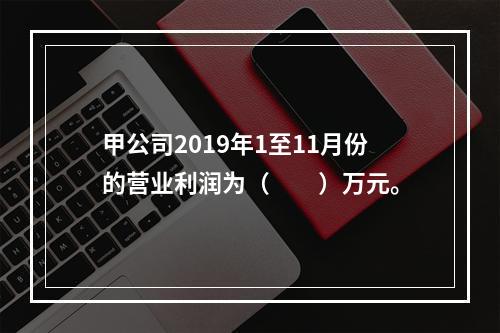 甲公司2019年1至11月份的营业利润为（　　）万元。