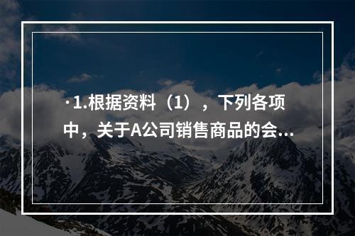 ·1.根据资料（1），下列各项中，关于A公司销售商品的会计处