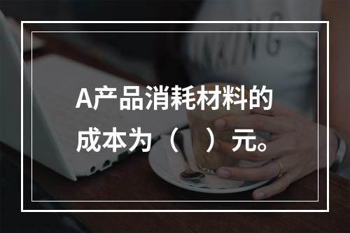 A产品消耗材料的成本为（　）元。