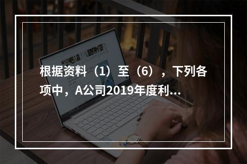 根据资料（1）至（6），下列各项中，A公司2019年度利润表