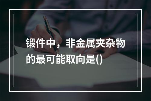 锻件中，非金属夹杂物的最可能取向是()