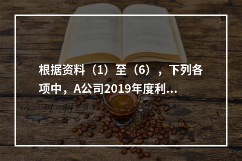 根据资料（1）至（6），下列各项中，A公司2019年度利润表