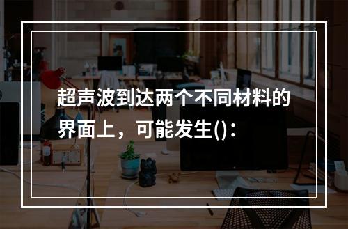 超声波到达两个不同材料的界面上，可能发生()：