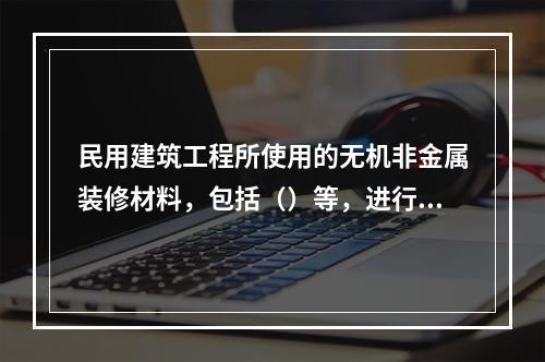 民用建筑工程所使用的无机非金属装修材料，包括（）等，进行分类