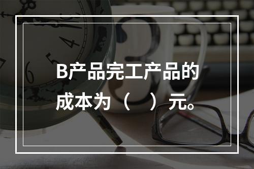 B产品完工产品的成本为（　）元。