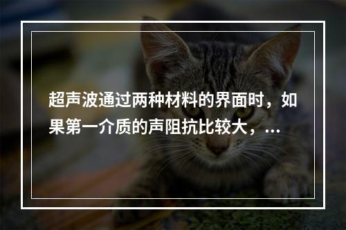 超声波通过两种材料的界面时，如果第一介质的声阻抗比较大，但声