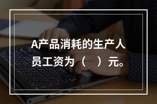 A产品消耗的生产人员工资为（　）元。