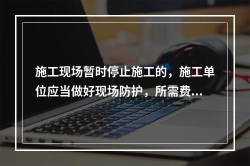 施工现场暂时停止施工的，施工单位应当做好现场防护，所需费用由