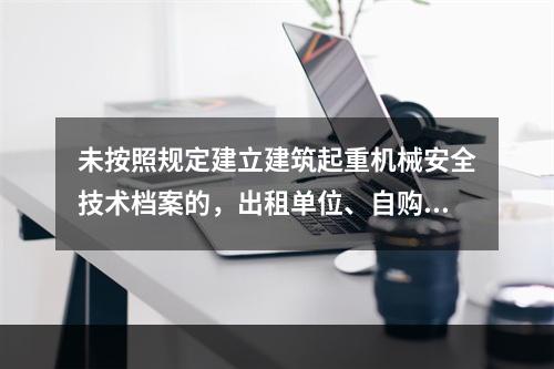 未按照规定建立建筑起重机械安全技术档案的，出租单位、自购建筑