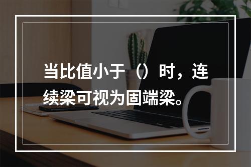 当比值小于（）时，连续梁可视为固端梁。