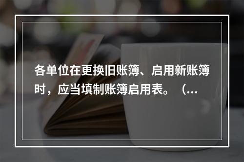 各单位在更换旧账簿、启用新账簿时，应当填制账簿启用表。（ ）