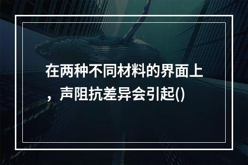 在两种不同材料的界面上，声阻抗差异会引起()