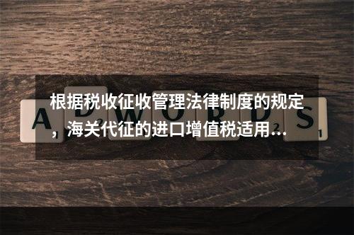 根据税收征收管理法律制度的规定，海关代征的进口增值税适用《征