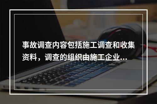 事故调查内容包括施工调查和收集资料，调查的组织由施工企业管理