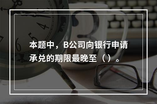 本题中，B公司向银行申请承兑的期限最晚至（ ）。