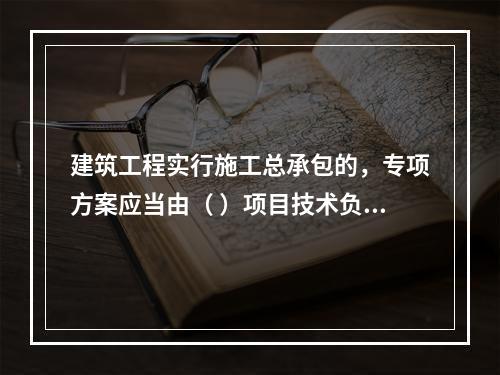 建筑工程实行施工总承包的，专项方案应当由（ ）项目技术负责人