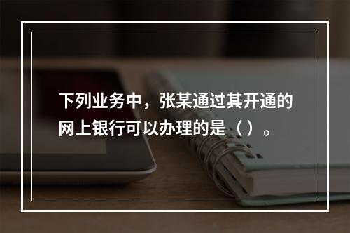 下列业务中，张某通过其开通的网上银行可以办理的是（ ）。