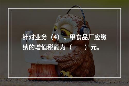 针对业务（4），甲食品厂应缴纳的增值税额为（　　）元。