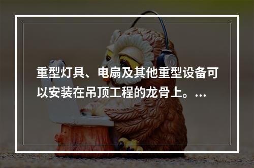 重型灯具、电扇及其他重型设备可以安装在吊顶工程的龙骨上。（）