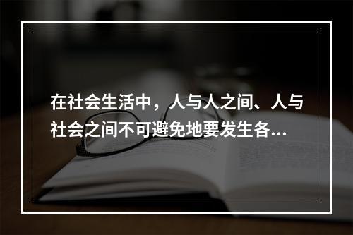 在社会生活中，人与人之间、人与社会之间不可避免地要发生各种矛