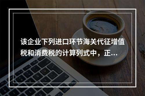 该企业下列进口环节海关代征增值税和消费税的计算列式中，正确的