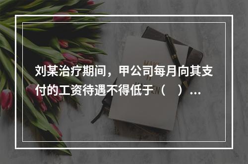 刘某治疗期间，甲公司每月向其支付的工资待遇不得低于（　）。