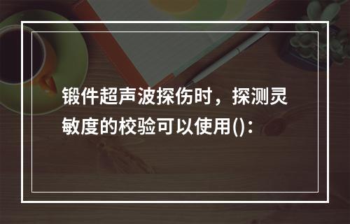 锻件超声波探伤时，探测灵敏度的校验可以使用()：