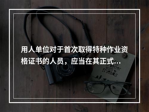 用人单位对于首次取得特种作业资格证书的人员，应当在其正式上岗