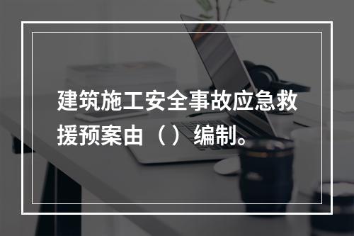 建筑施工安全事故应急救援预案由（ ）编制。